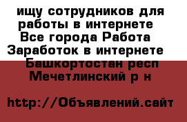 ищу сотрудников для работы в интернете - Все города Работа » Заработок в интернете   . Башкортостан респ.,Мечетлинский р-н